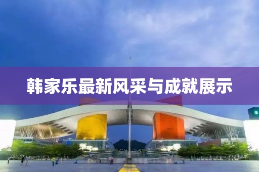 韩家乐最新风采与成就展示