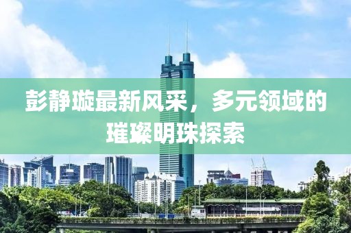 彭静璇最新风采，多元领域的璀璨明珠探索