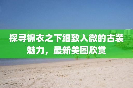 探寻锦衣之下细致入微的古装魅力，最新美图欣赏