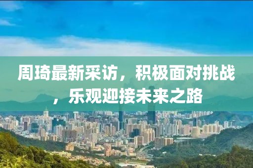周琦最新采访，积极面对挑战，乐观迎接未来之路