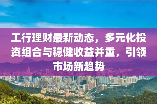 工行理财最新动态，多元化投资组合与稳健收益并重，引领市场新趋势