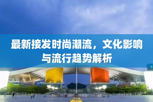 最新接发时尚潮流，文化影响与流行趋势解析