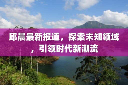 邱晨最新报道，探索未知领域，引领时代新潮流