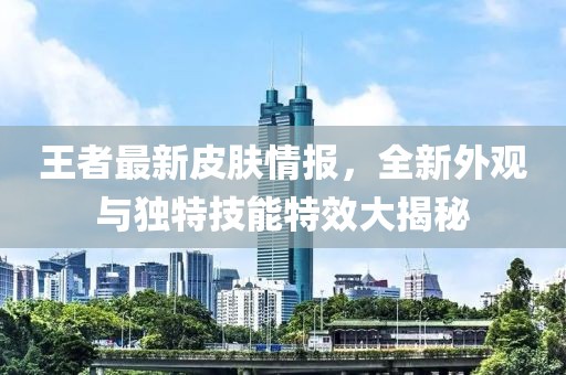 王者最新皮肤情报，全新外观与独特技能特效大揭秘