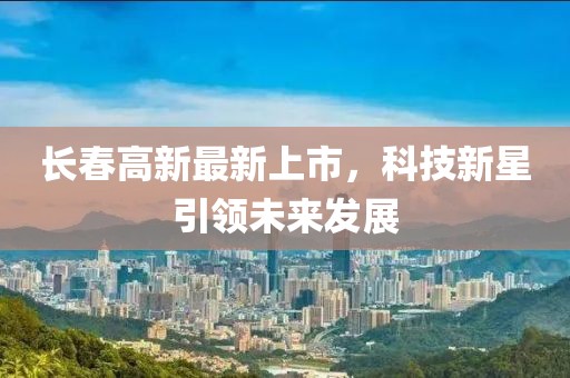 长春高新最新上市，科技新星引领未来发展