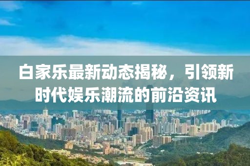 白家乐最新动态揭秘，引领新时代娱乐潮流的前沿资讯
