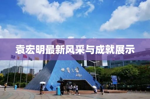 袁宏明最新风采与成就展示