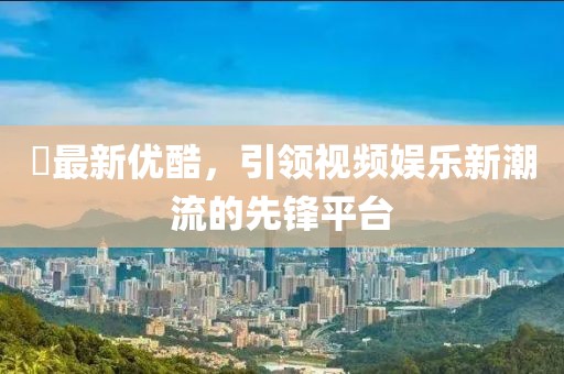 昇最新优酷，引领视频娱乐新潮流的先锋平台