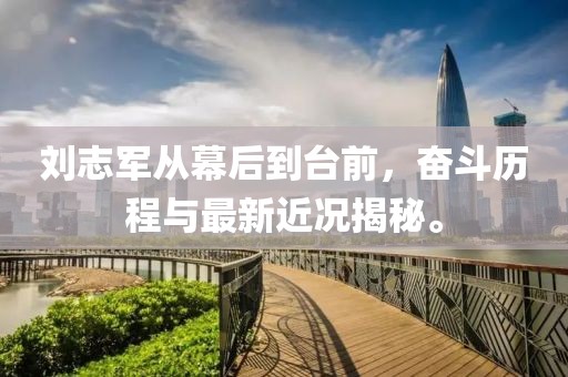 刘志军从幕后到台前，奋斗历程与最新近况揭秘。