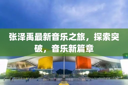张泽禹最新音乐之旅，探索突破，音乐新篇章