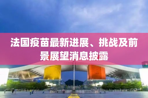 法国疫苗最新进展、挑战及前景展望消息披露