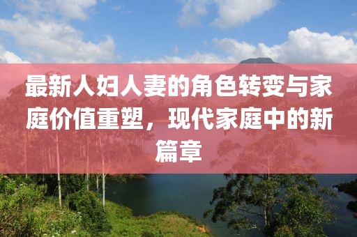 最新人妇人妻的角色转变与家庭价值重塑，现代家庭中的新篇章