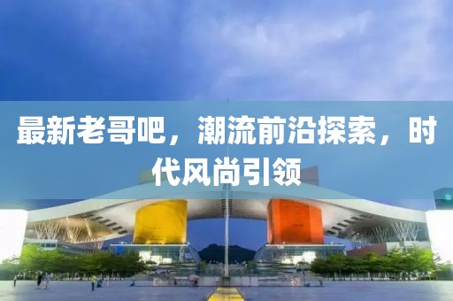 最新老哥吧，潮流前沿探索，时代风尚引领