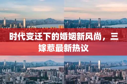 时代变迁下的婚姻新风尚，三嫁惹最新热议