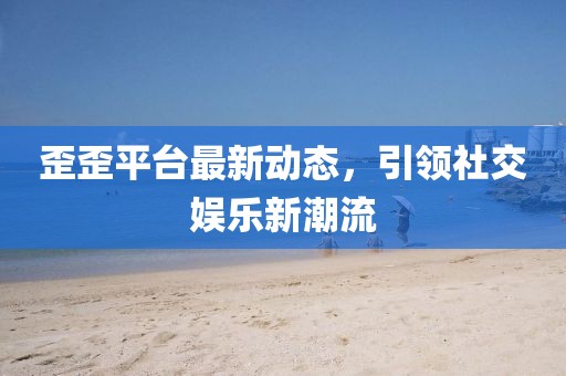 歪歪平台最新动态，引领社交娱乐新潮流