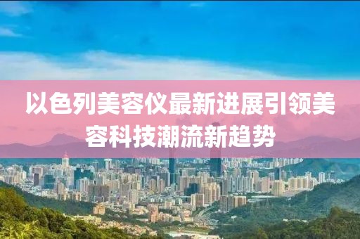 以色列美容仪最新进展引领美容科技潮流新趋势