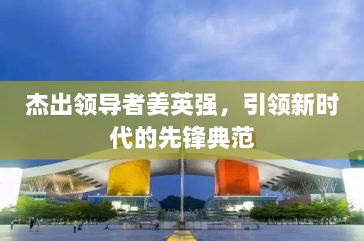 杰出领导者姜英强，引领新时代的先锋典范
