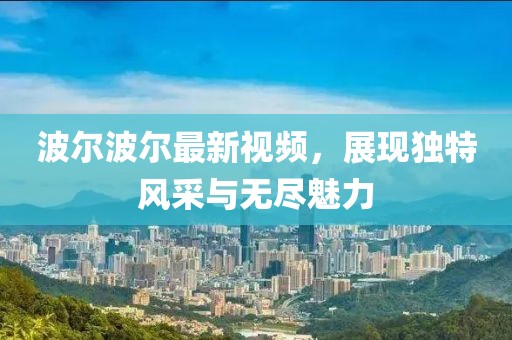 波尔波尔最新视频，展现独特风采与无尽魅力