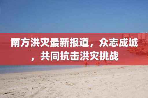 南方洪灾最新报道，众志成城，共同抗击洪灾挑战