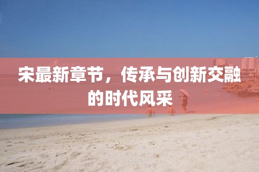 宋最新章节，传承与创新交融的时代风采