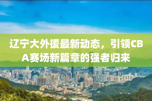 辽宁大外援最新动态，引领CBA赛场新篇章的强者归来