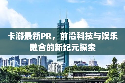 卡游最新PR，前沿科技与娱乐融合的新纪元探索
