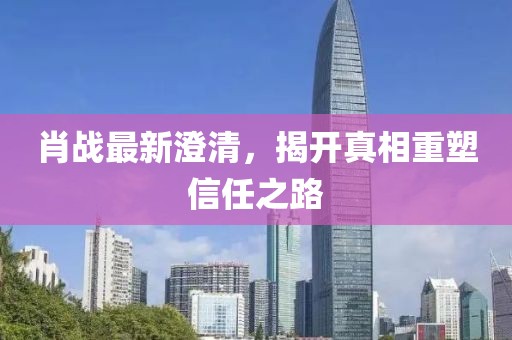 肖战最新澄清，揭开真相重塑信任之路