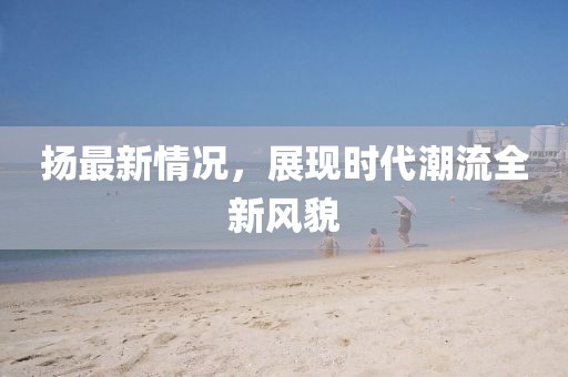 扬最新情况，展现时代潮流全新风貌