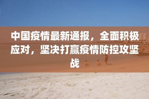 中国疫情最新通报，全面积极应对，坚决打赢疫情防控攻坚战