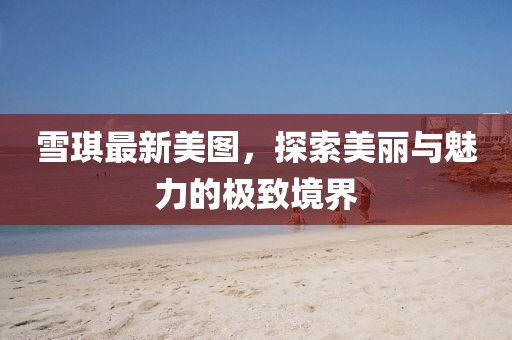 雪琪最新美图，探索美丽与魅力的极致境界