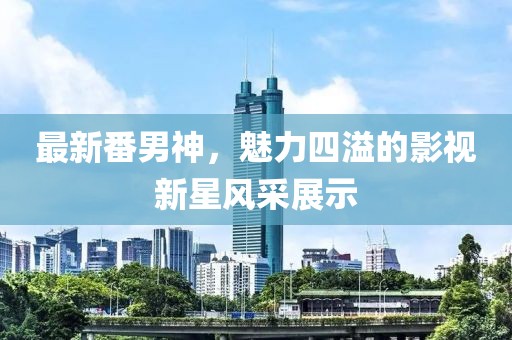 最新番男神，魅力四溢的影视新星风采展示