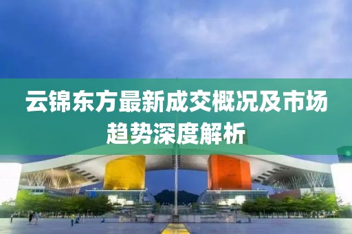 云锦东方最新成交概况及市场趋势深度解析