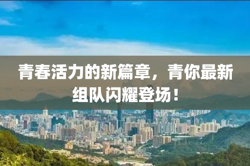 青春活力的新篇章，青你最新组队闪耀登场！