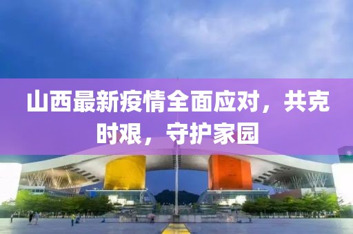 山西最新疫情全面应对，共克时艰，守护家园