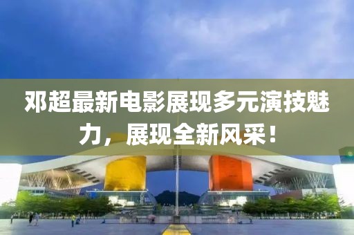 邓超最新电影展现多元演技魅力，展现全新风采！