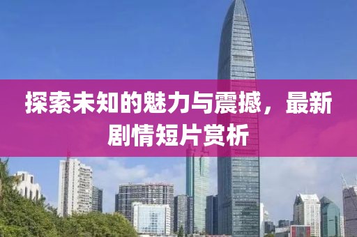 探索未知的魅力与震撼，最新剧情短片赏析