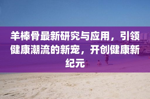 羊棒骨最新研究与应用，引领健康潮流的新宠，开创健康新纪元