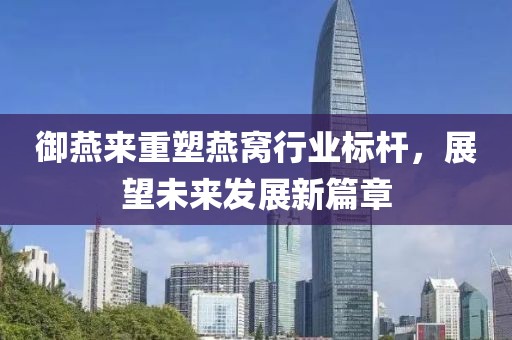 御燕来重塑燕窝行业标杆，展望未来发展新篇章