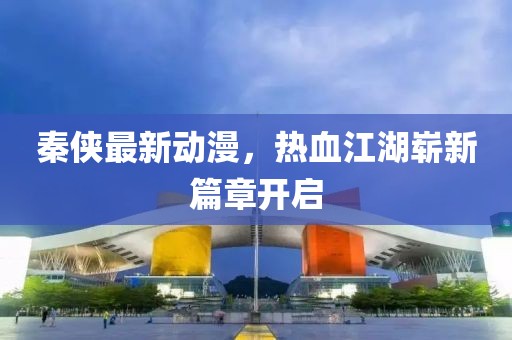 秦侠最新动漫，热血江湖崭新篇章开启
