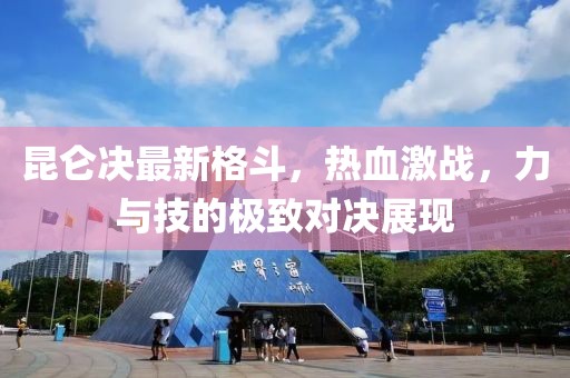 昆仑决最新格斗，热血激战，力与技的极致对决展现