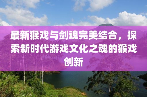 最新猴戏与剑魂完美结合，探索新时代游戏文化之魂的猴戏创新