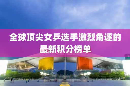 全球顶尖女乒选手激烈角逐的最新积分榜单
