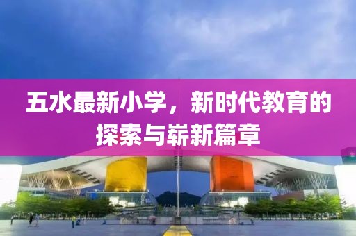 五水最新小学，新时代教育的探索与崭新篇章