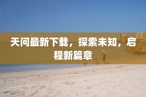 天问最新下载，探索未知，启程新篇章