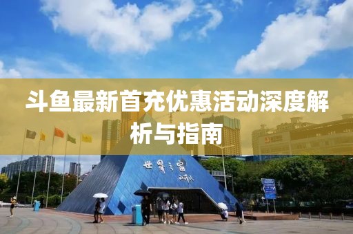 斗鱼最新首充优惠活动深度解析与指南