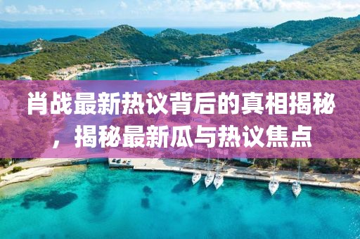肖战最新热议背后的真相揭秘，揭秘最新瓜与热议焦点