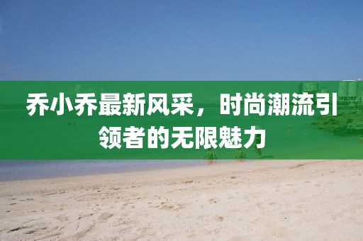 乔小乔最新风采，时尚潮流引领者的无限魅力