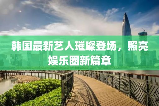 韩国最新艺人璀璨登场，照亮娱乐圈新篇章