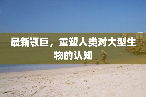 最新颚巨，重塑人类对大型生物的认知
