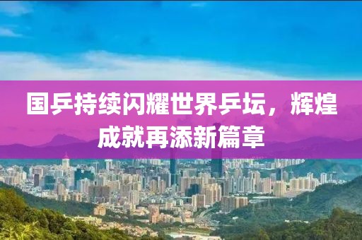 国乒持续闪耀世界乒坛，辉煌成就再添新篇章